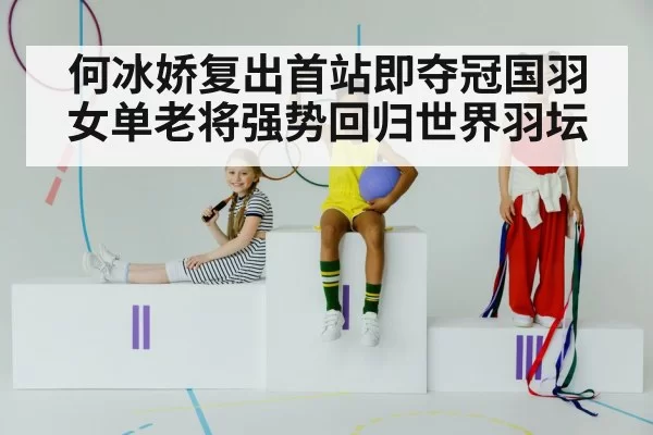 何冰娇复出首站即夺冠国羽女单老将强势回归世界羽坛