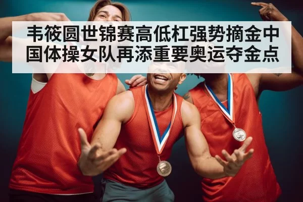韦筱圆世锦赛高低杠强势摘金中国体操女队再添重要奥运夺金点