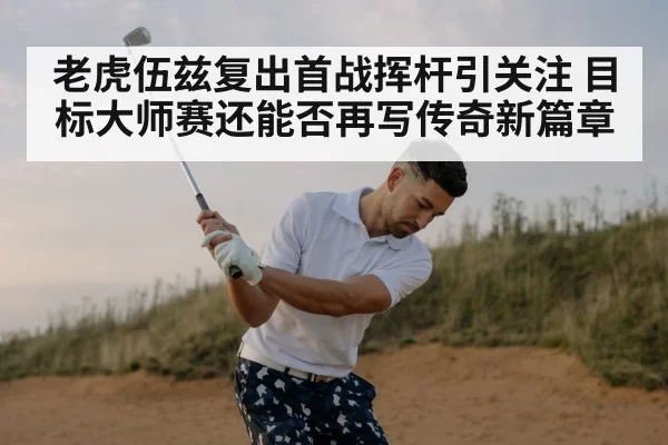 老虎伍兹复出首战挥杆引关注 目标大师赛还能否再写传奇新篇章